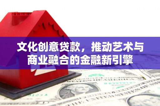 三水文化创意贷款，推动艺术与商业融合的金融新引擎