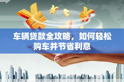 三水车辆贷款全攻略，如何轻松购车并节省利息