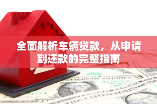 三水全面解析车辆贷款，从申请到还款的完整指南