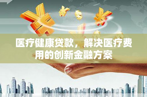 三水医疗健康贷款，解决医疗费用的创新金融方案