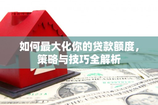 三水如何最大化你的贷款额度，策略与技巧全解析