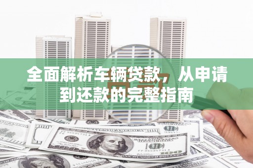 三水全面解析车辆贷款，从申请到还款的完整指南